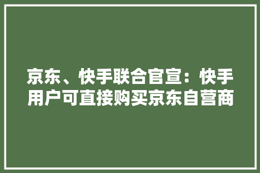 京东、快手联合官宣：快手用户可直接购买京东自营商品无需跳转