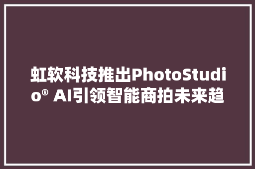 虹软科技推出PhotoStudio® AI引领智能商拍未来趋势