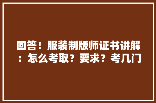 回答！服装制版师证书讲解：怎么考取？要求？考几门？难吗？价格,制版是什么。