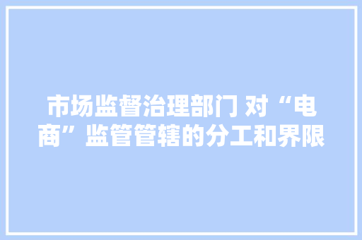 市场监督治理部门 对“电商”监管管辖的分工和界限