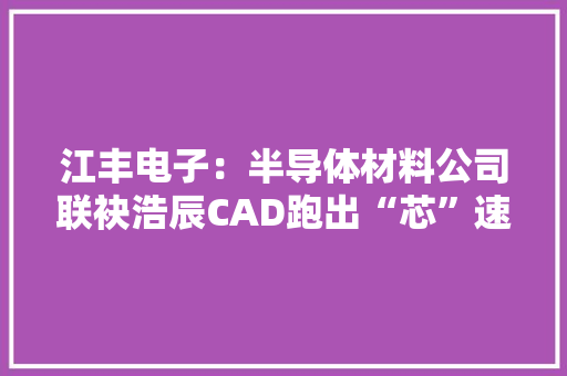 江丰电子：半导体材料公司联袂浩辰CAD跑出“芯”速度