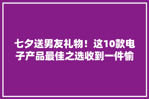 七夕送男友礼物！这10款电子产品最佳之选收到一件愉快一全年