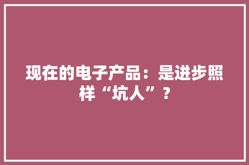 现在的电子产品：是进步照样“坑人”？