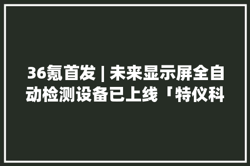 36氪首发 | 未来显示屏全自动检测设备已上线「特仪科技」获亿元A+轮融资