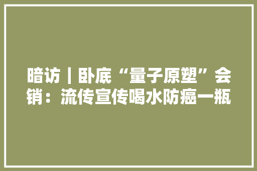暗访｜卧底“量子原塑”会销：流传宣传喝水防癌一瓶卖近千元