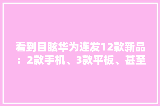 看到目眩华为连发12款新品：2款手机、3款平板、甚至还有台车 看到目眩华为连发12款新品：2款手机、3款平板、甚至还有台车 互联通信