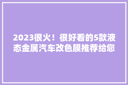 2023很火！很好看的5款液态金属汽车改色膜推荐给您！... 2023很火！很好看的5款液态金属汽车改色膜推荐给您！... 互联通信