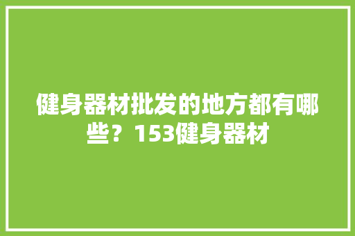 健身器材批发的地方都有哪些？153健身器材 健身器材批发的地方都有哪些？153健身器材 智能科技