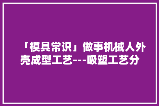 「模具常识」做事机械人外壳成型工艺---吸塑工艺分享