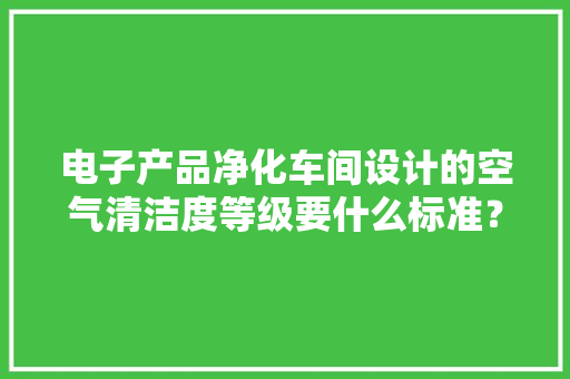 电子产品净化车间设计的空气清洁度等级要什么标准？ 电子产品净化车间设计的空气清洁度等级要什么标准？ 智能科技