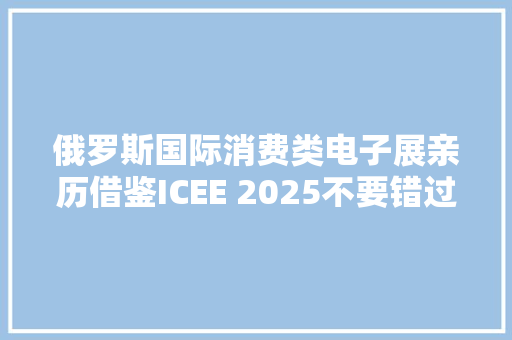 俄罗斯国际消费类电子展亲历借鉴ICEE 2025不要错过了