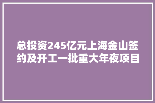 总投资245亿元上海金山签约及开工一批重大年夜项目