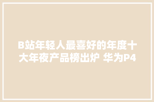 B站年轻人最喜好的年度十大年夜产品榜出炉 华为P40上榜