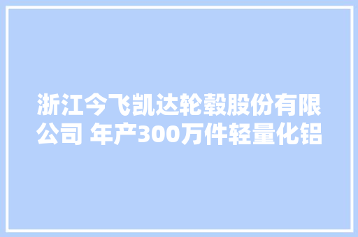 浙江今飞凯达轮毂股份有限公司 年产300万件轻量化铝合金汽车轮毂智能制造项目情形影响评价公示