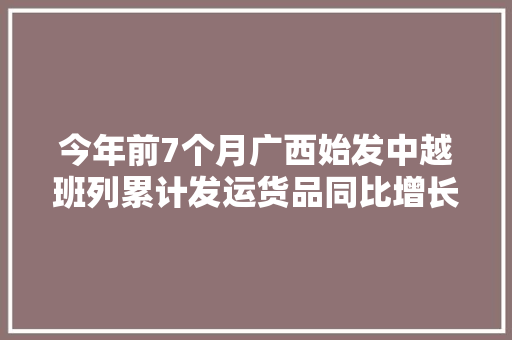 今年前7个月广西始发中越班列累计发运货品同比增长16倍