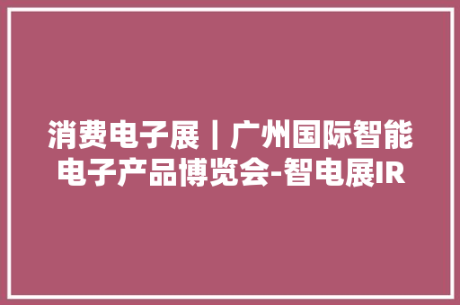 消费电子展｜广州国际智能电子产品博览会-智电展IRS EXPO