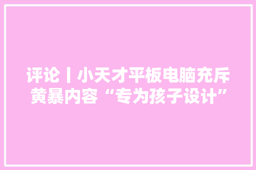评论丨小天才平板电脑充斥黄暴内容“专为孩子设计”的基本审核呢？