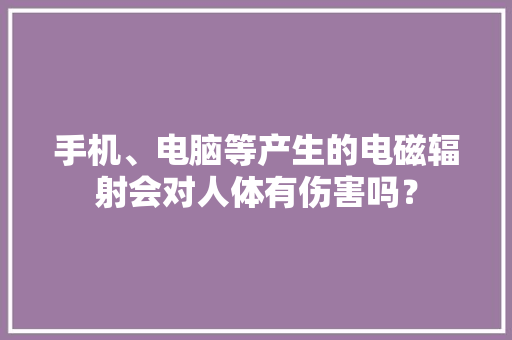 手机、电脑等产生的电磁辐射会对人体有伤害吗？