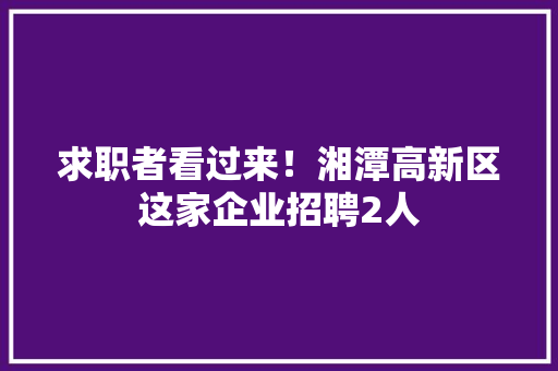 求职者看过来！湘潭高新区这家企业招聘2人 求职者看过来！湘潭高新区这家企业招聘2人 人工智能