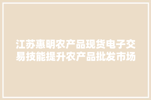 江苏惠明农产品现货电子交易技能提升农产品批发市场企业竞争力