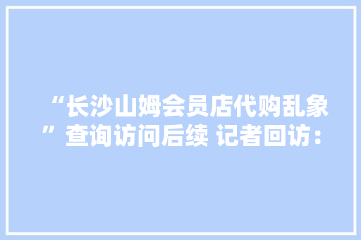 “长沙山姆会员店代购乱象”查询访问后续 记者回访：别让野蛮代购“背刺”自家会员,山姆超市。