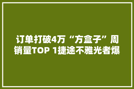 订单打破4万“方盒子”周销量TOP 1捷途不雅光者爆品成了！,旅行者四驱。