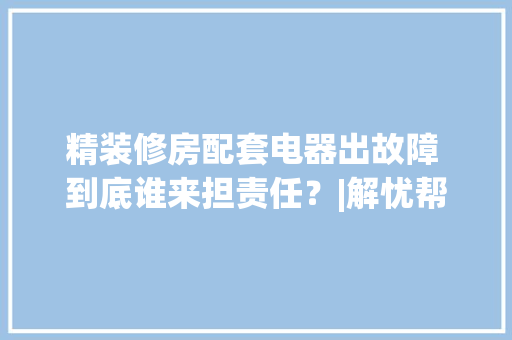 精装修房配套电器出故障 到底谁来担责任？|解忧帮,开拓顶点官网。