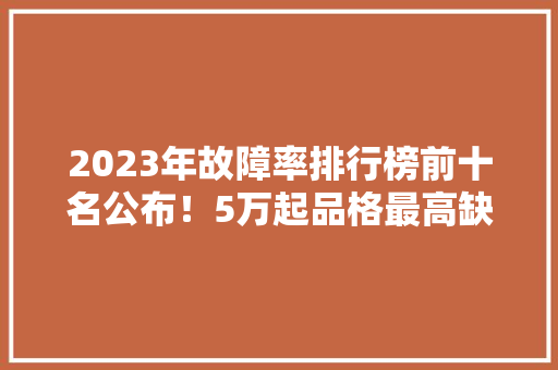 2023年故障率排行榜前十名公布！5万起品格最高缺陷起码