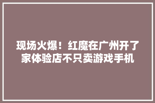 现场火爆！红魔在广州开了家体验店不只卖游戏手机 现场火爆！红魔在广州开了家体验店不只卖游戏手机 互联通信