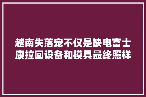 越南失落宠不仅是缺电富士康拉回设备和模具最终照样重回河南了 越南失落宠不仅是缺电富士康拉回设备和模具最终照样重回河南了 互联通信