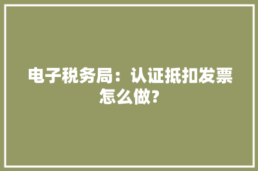 电子税务局：认证抵扣发票怎么做？