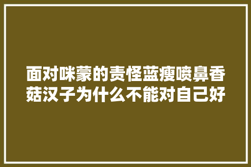 面对咪蒙的责怪蓝瘦喷鼻香菇汉子为什么不能对自己好一点……