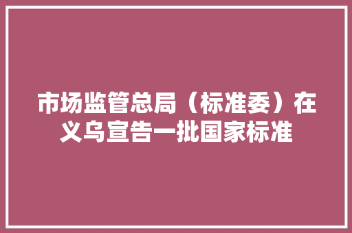 市场监管总局（标准委）在义乌宣告一批国家标准