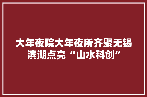 大年夜院大年夜所齐聚无锡滨湖点亮“山水科创” 互联通信