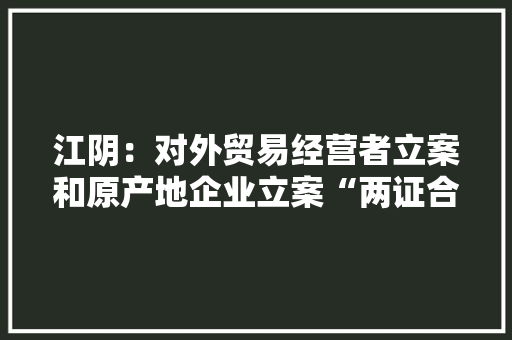 江阴：对外贸易经营者立案和原产地企业立案“两证合一”来了