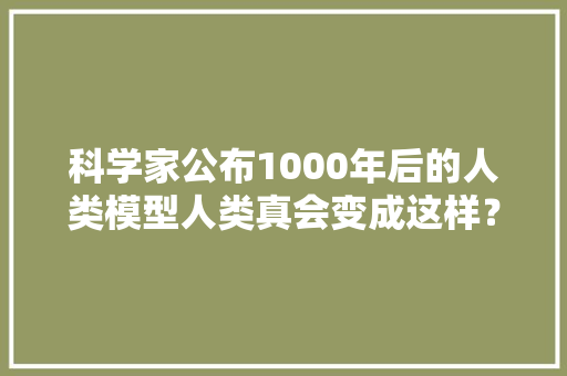 科学家公布1000年后的人类模型人类真会变成这样？应该不会