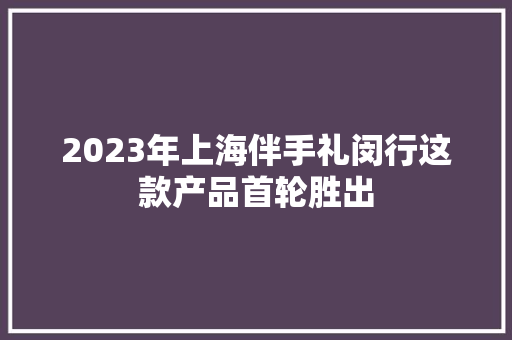 2023年上海伴手礼闵行这款产品首轮胜出