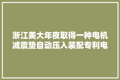 浙江美大年夜取得一种电机减震垫自动压入装配专利电机减震垫自动压入装配能高效完成减震垫的安装