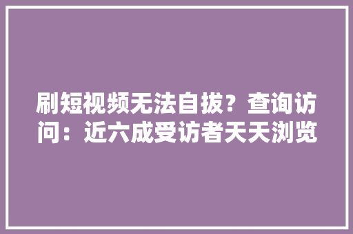 刷短视频无法自拔？查询访问：近六成受访者天天浏览时间超一小时
