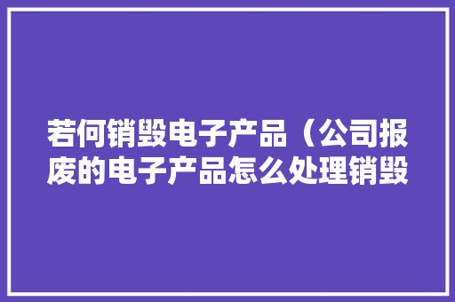 若何销毁电子产品（公司报废的电子产品怎么处理销毁）