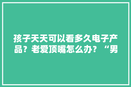 孩子天天可以看多久电子产品？老爱顶嘴怎么办？“男女有别”怎么说出口？威信“攻略”刚刚宣告