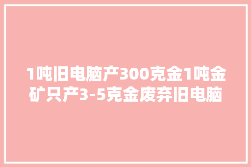 1吨旧电脑产300克金1吨金矿只产3-5克金废弃旧电脑成“金矿”
