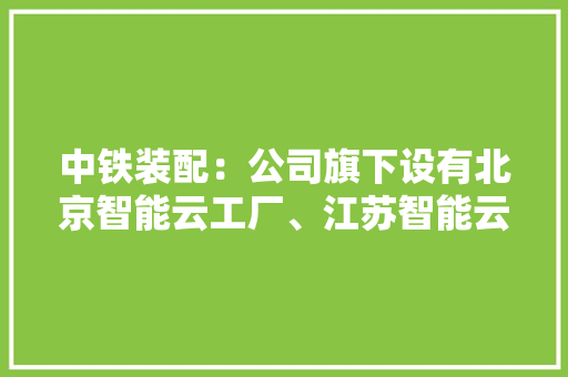 中铁装配：公司旗下设有北京智能云工厂、江苏智能云工厂和新疆工厂作为装配式智能制造产品的分娩基地