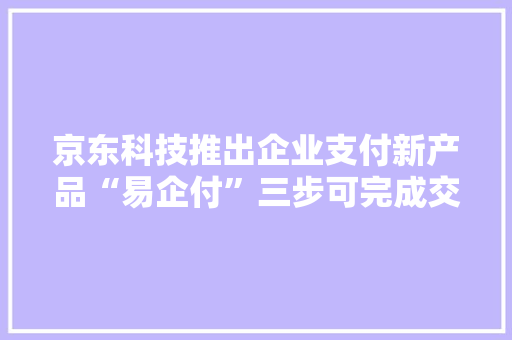 京东科技推出企业支付新产品“易企付”三步可完成交易无需人工操作全流程自动化