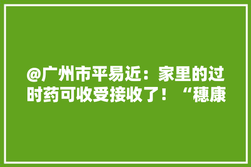 @广州市平易近：家里的过时药可收受接收了！“穗康”小轨范上可预约