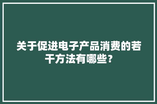 关于促进电子产品消费的若干方法有哪些？