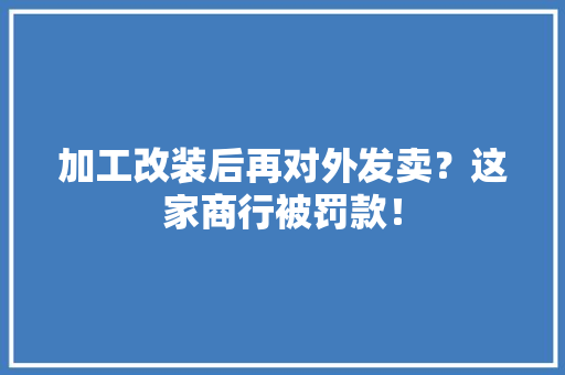 加工改装后再对外发卖？这家商行被罚款！