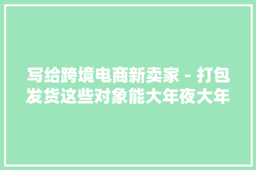 写给跨境电商新卖家 - 打包发货这些对象能大年夜大年夜提高你的工作效率
