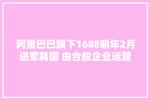 阿里巴巴旗下1688明年2月进军韩国 由合股企业运营