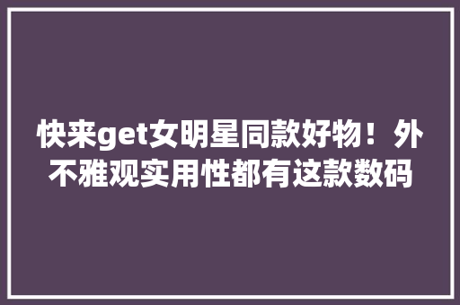 快来get女明星同款好物！外不雅观实用性都有这款数码产品值得入手